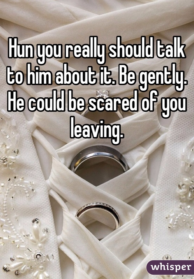 Hun you really should talk to him about it. Be gently. He could be scared of you leaving. 