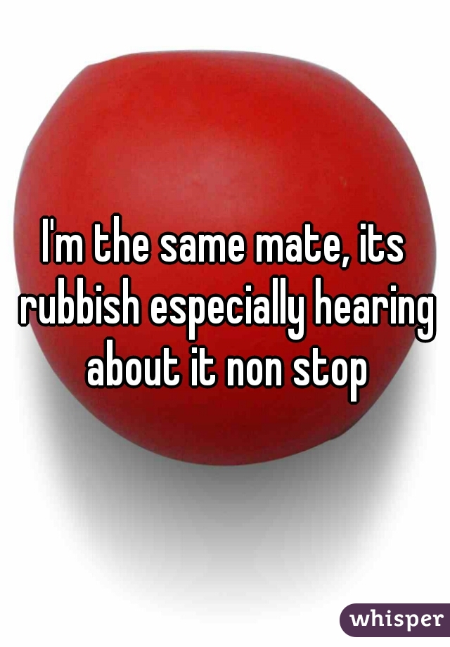 I'm the same mate, its rubbish especially hearing about it non stop