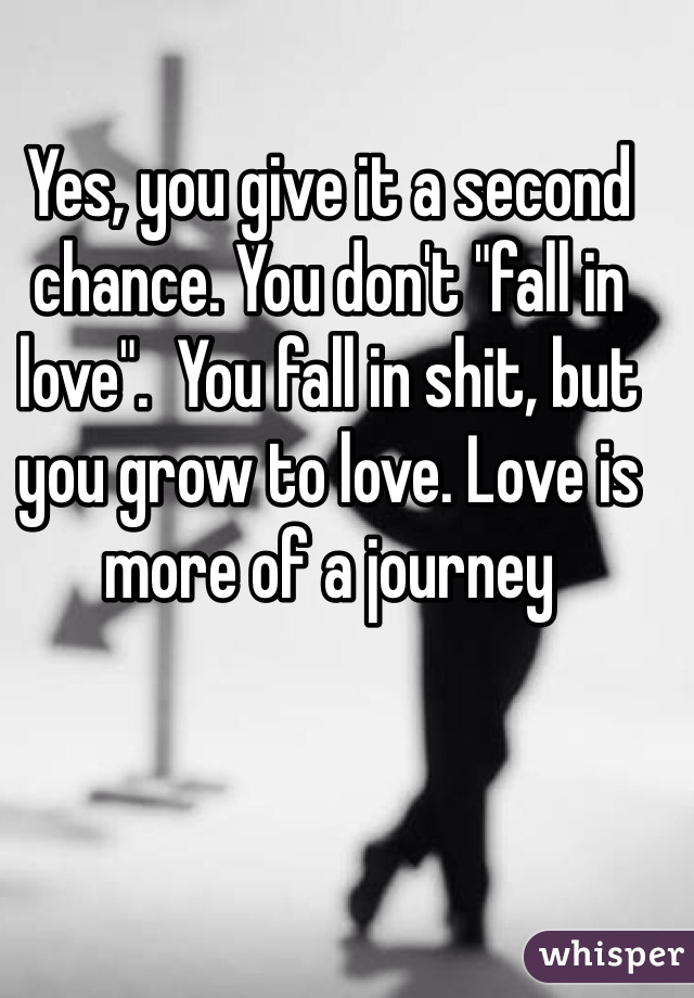 Yes, you give it a second chance. You don't "fall in love".  You fall in shit, but you grow to love. Love is more of a journey