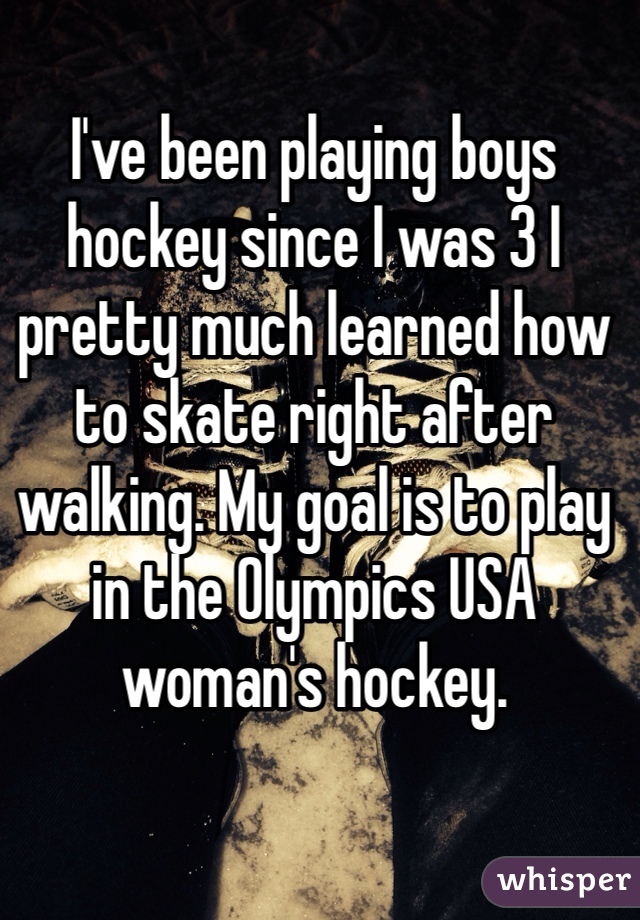 I've been playing boys hockey since I was 3 I pretty much learned how to skate right after walking. My goal is to play in the Olympics USA woman's hockey.