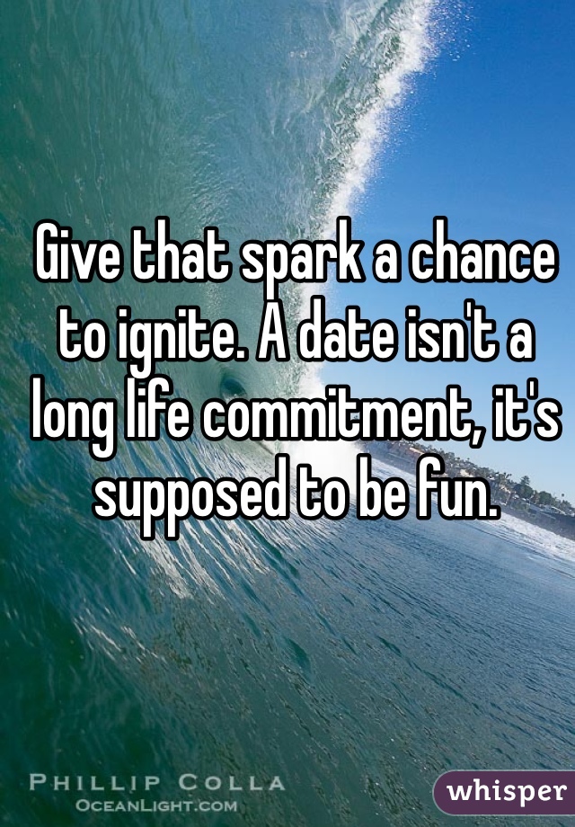 Give that spark a chance to ignite. A date isn't a long life commitment, it's supposed to be fun.