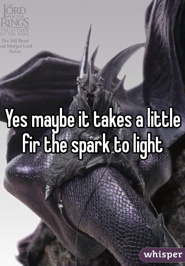 Yes maybe it takes a little fir the spark to light 