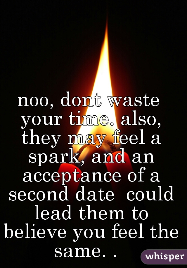noo, dont waste your time. also, they may feel a spark, and an acceptance of a second date  could lead them to believe you feel the same. .  