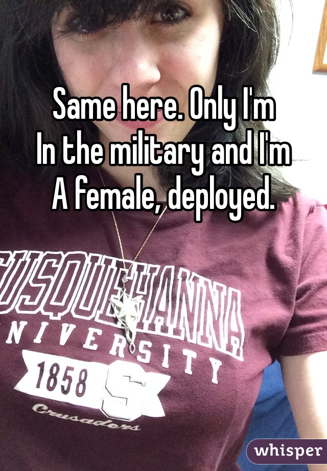 Same here. Only I'm
In the military and I'm
A female, deployed.