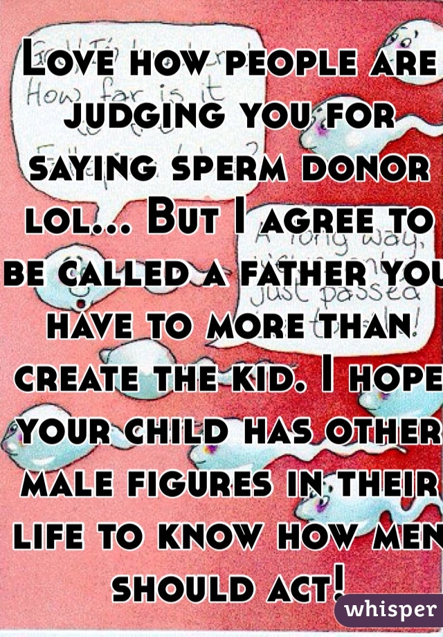 Love how people are judging you for saying sperm donor lol... But I agree to be called a father you have to more than create the kid. I hope your child has other male figures in their life to know how men should act!