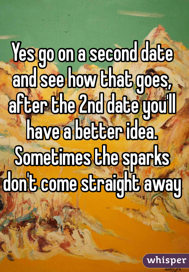 Yes go on a second date and see how that goes, after the 2nd date you'll have a better idea. Sometimes the sparks don't come straight away