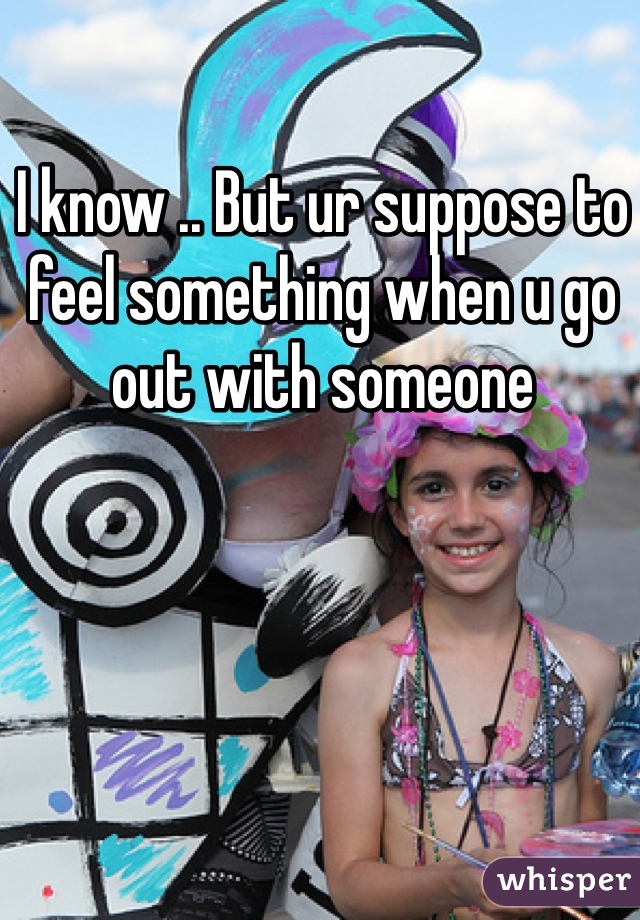 I know .. But ur suppose to feel something when u go out with someone 