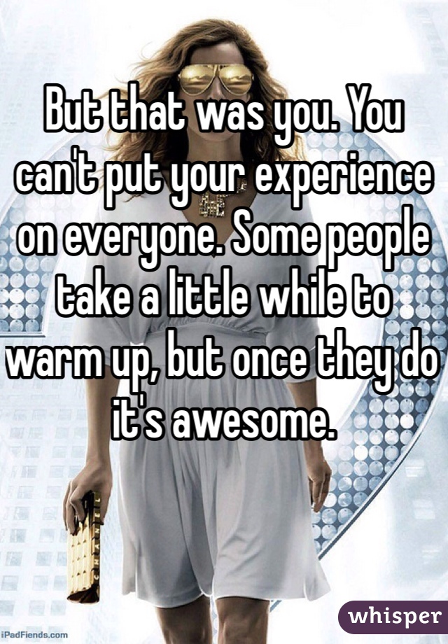 But that was you. You can't put your experience on everyone. Some people take a little while to warm up, but once they do it's awesome.