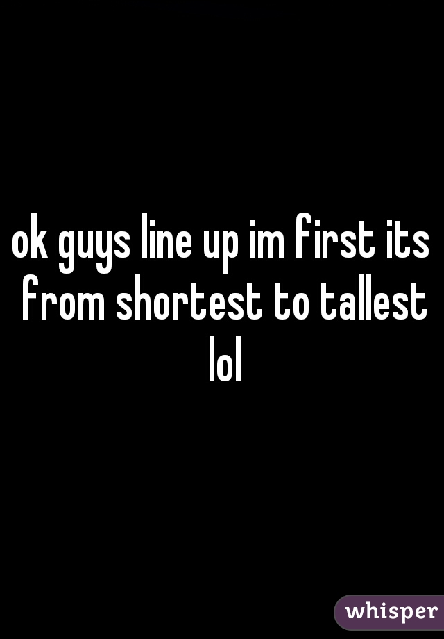 ok guys line up im first its from shortest to tallest lol