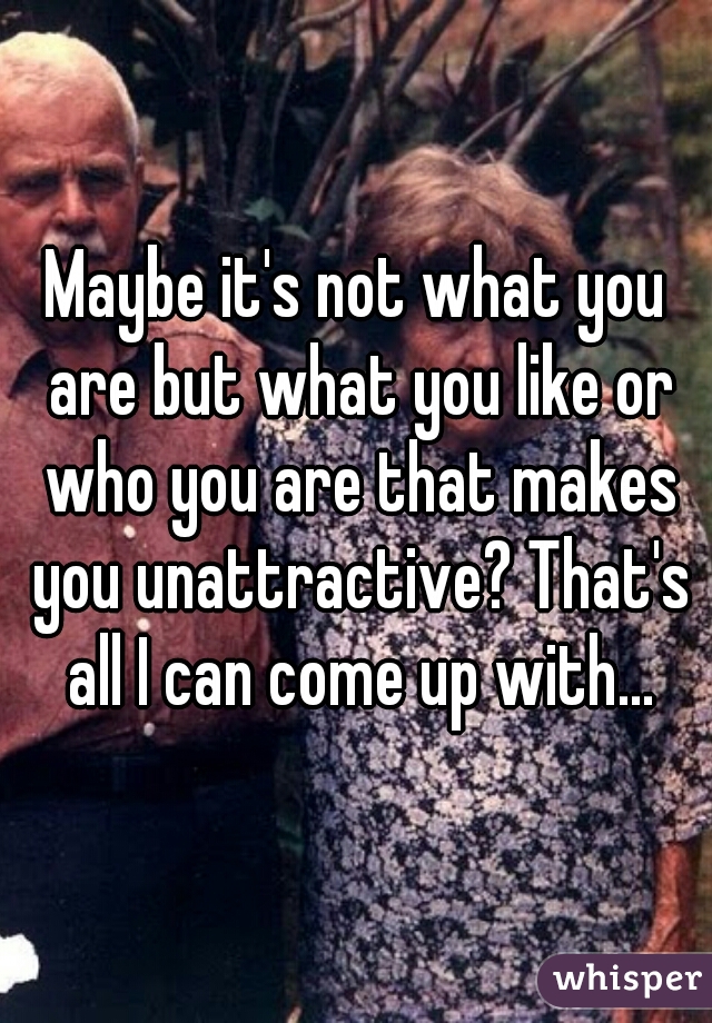 Maybe it's not what you are but what you like or who you are that makes you unattractive? That's all I can come up with...