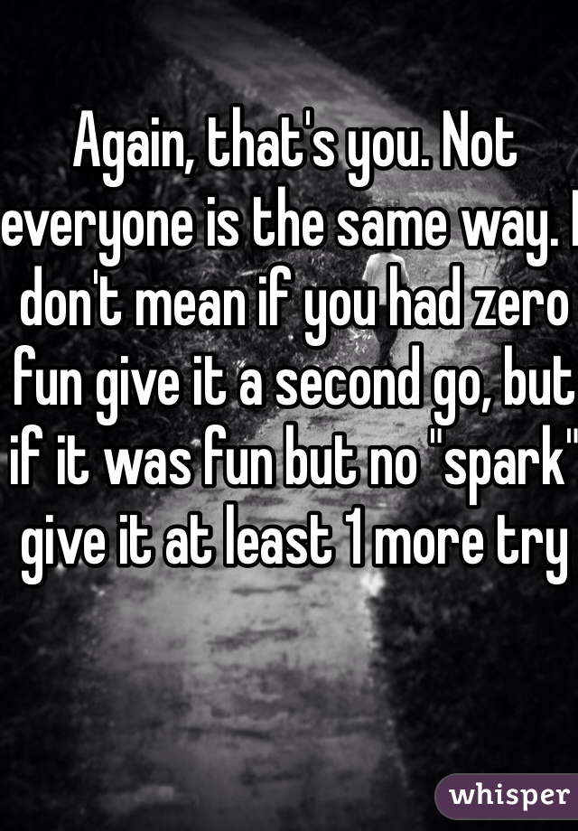 Again, that's you. Not everyone is the same way. I don't mean if you had zero fun give it a second go, but if it was fun but no "spark" give it at least 1 more try