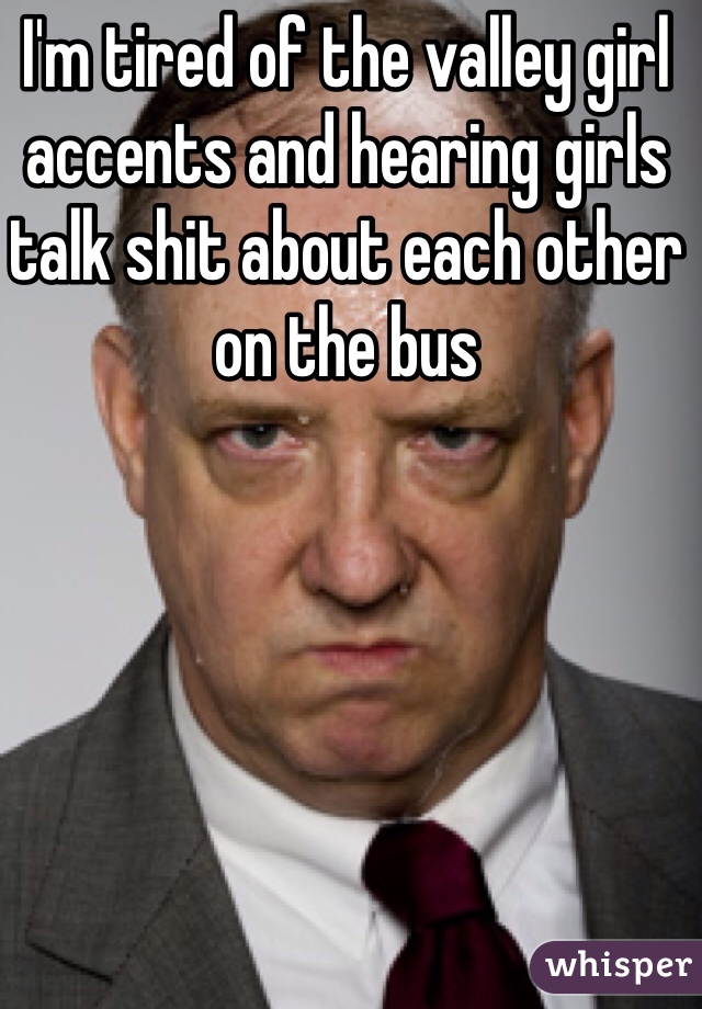 I'm tired of the valley girl accents and hearing girls talk shit about each other on the bus