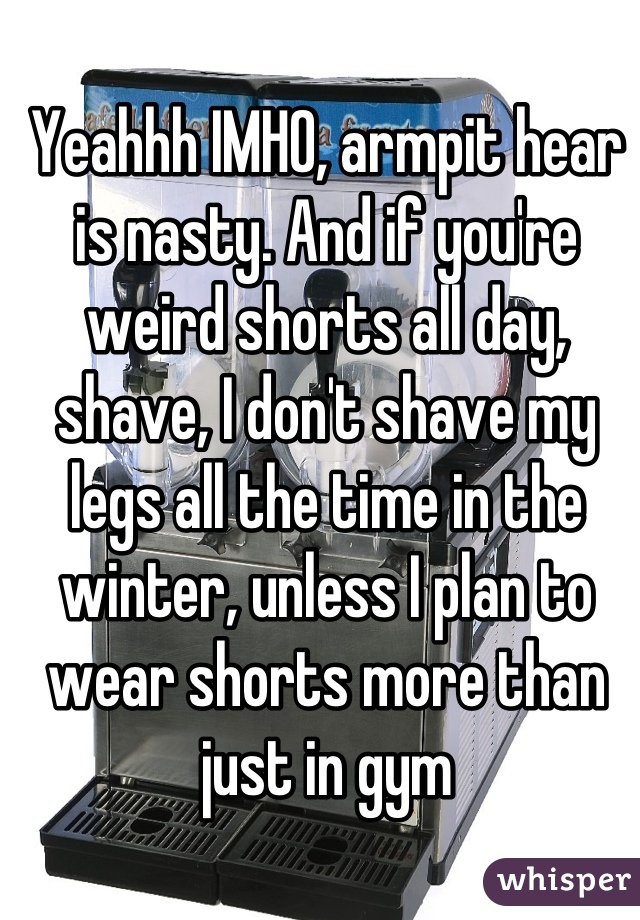Yeahhh IMHO, armpit hear is nasty. And if you're weird shorts all day, shave, I don't shave my legs all the time in the winter, unless I plan to wear shorts more than just in gym
