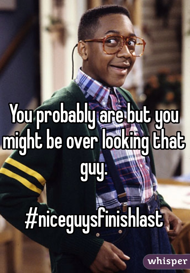 You probably are but you might be over looking that guy. 

#niceguysfinishlast