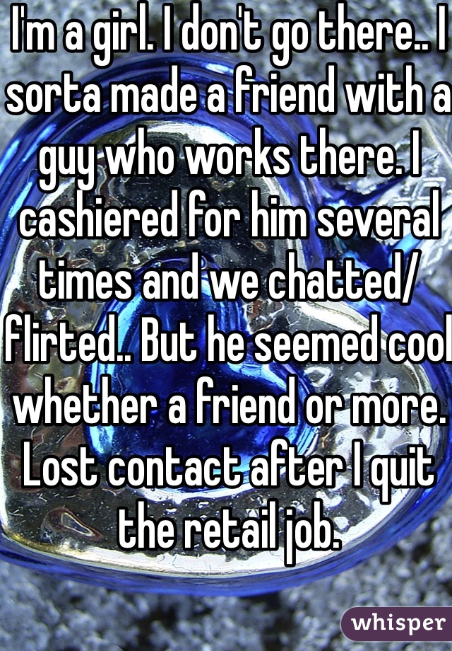 I'm a girl. I don't go there.. I sorta made a friend with a guy who works there. I cashiered for him several times and we chatted/flirted.. But he seemed cool whether a friend or more. Lost contact after I quit the retail job.