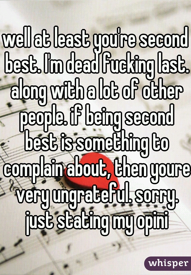 well at least you're second best. I'm dead fucking last. along with a lot of other people. if being second best is something to complain about, then youre very ungrateful. sorry. just stating my opini