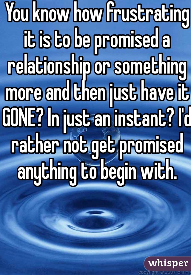 You know how frustrating it is to be promised a relationship or something more and then just have it GONE? In just an instant? I'd rather not get promised anything to begin with. 