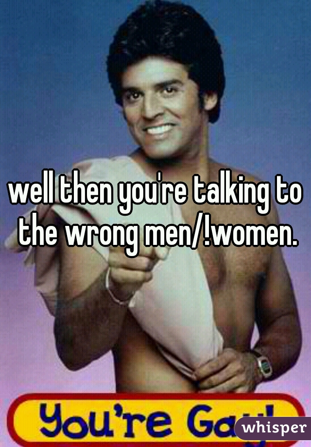 well then you're talking to the wrong men/!women.