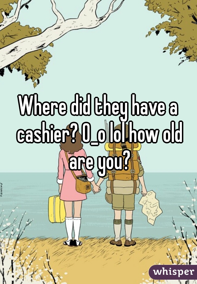 Where did they have a cashier? 0_o lol how old are you?