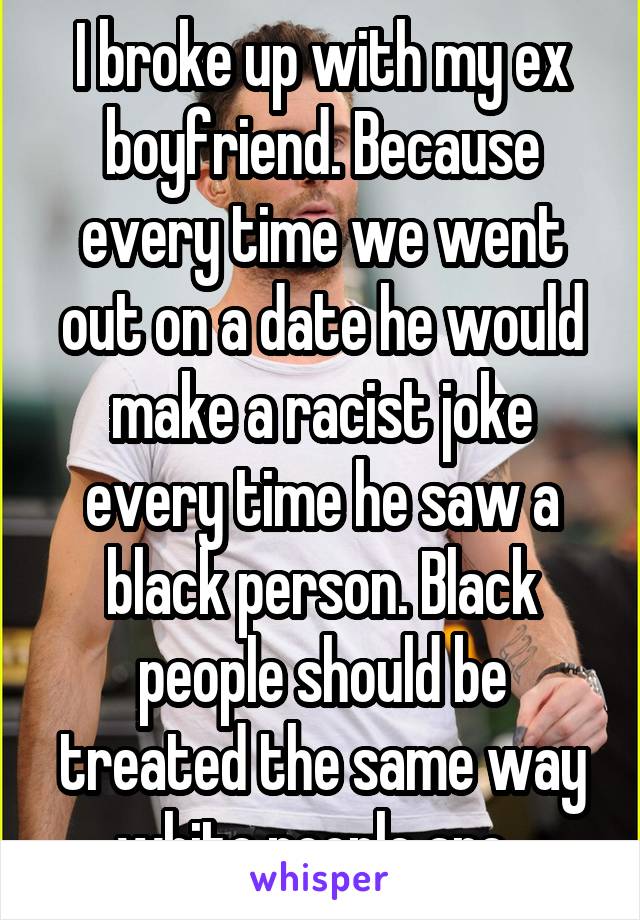 I broke up with my ex boyfriend. Because every time we went out on a date he would make a racist joke every time he saw a black person. Black people should be treated the same way white people are. 
