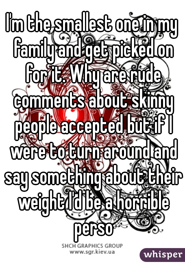 I'm the smallest one in my family and get picked on for it. Why are rude comments about skinny people accepted but if I were to turn around and say something about their weight I'd be a horrible perso