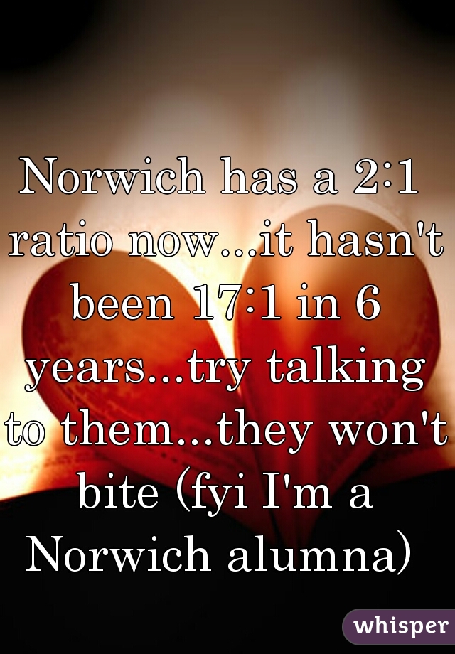 Norwich has a 2:1 ratio now...it hasn't been 17:1 in 6 years...try talking to them...they won't bite (fyi I'm a Norwich alumna) 