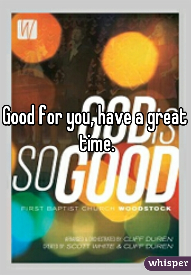 Good for you, have a great time.