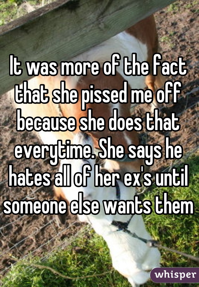 It was more of the fact that she pissed me off because she does that everytime. She says he hates all of her ex's until someone else wants them