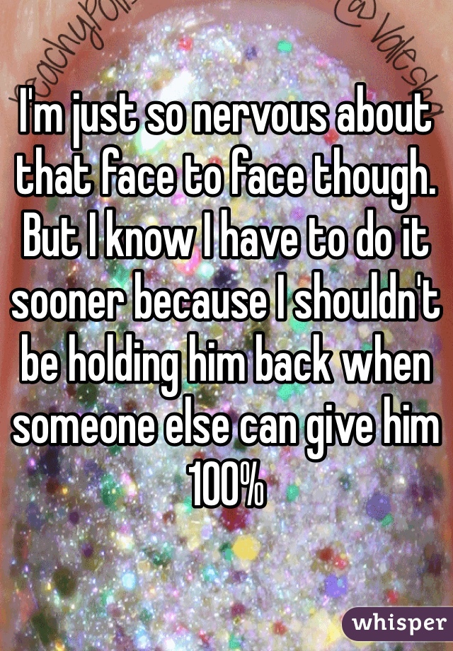 I'm just so nervous about that face to face though. But I know I have to do it sooner because I shouldn't be holding him back when someone else can give him 100%