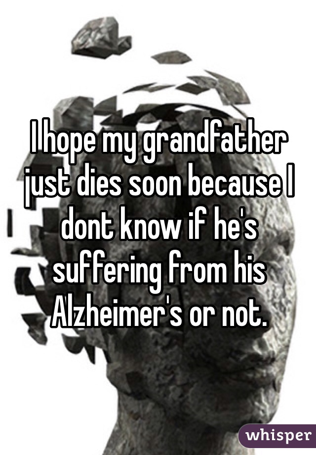 I hope my grandfather just dies soon because I dont know if he's suffering from his Alzheimer's or not. 