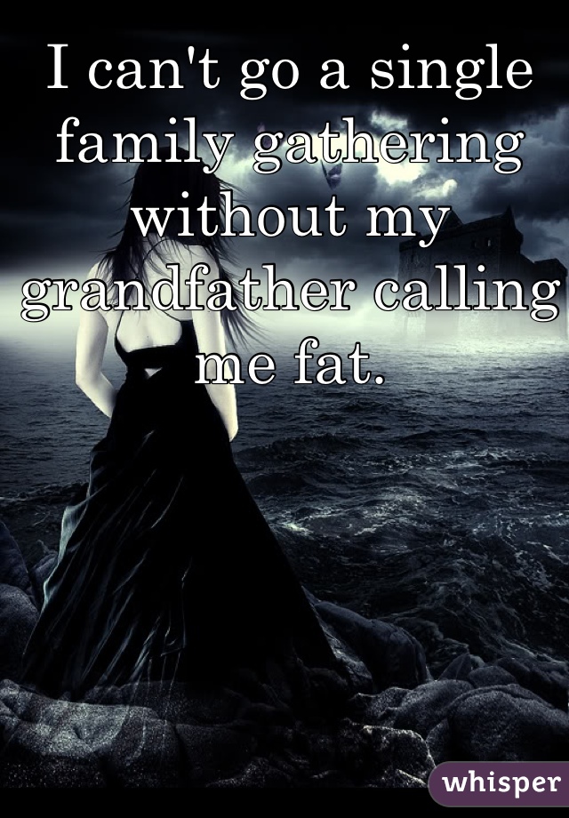 I can't go a single family gathering without my grandfather calling me fat. 