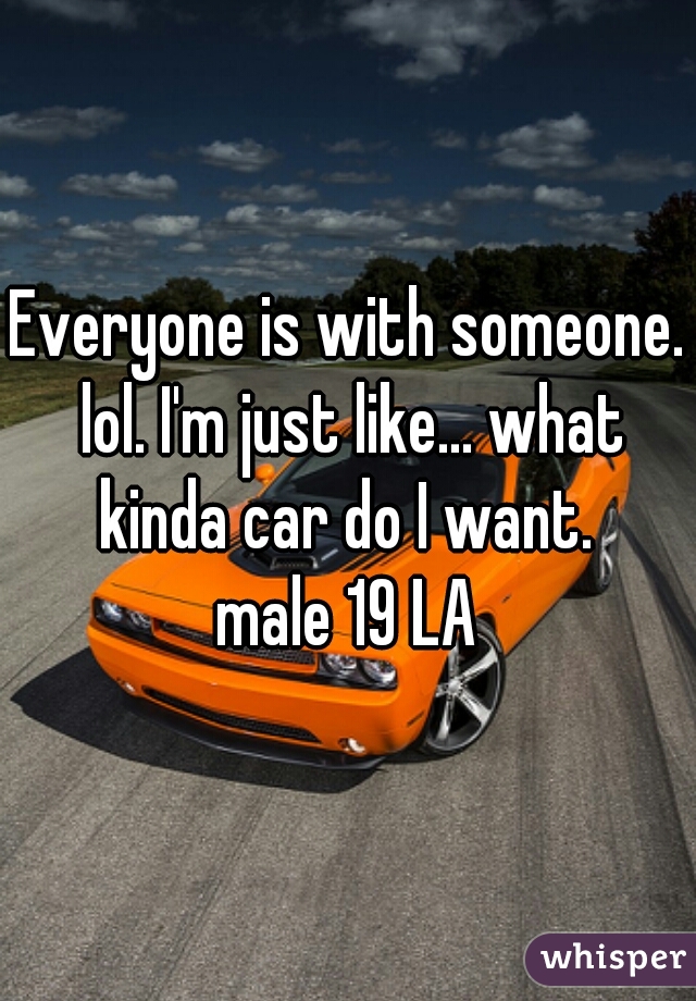 Everyone is with someone. lol. I'm just like... what kinda car do I want. 
male 19 LA