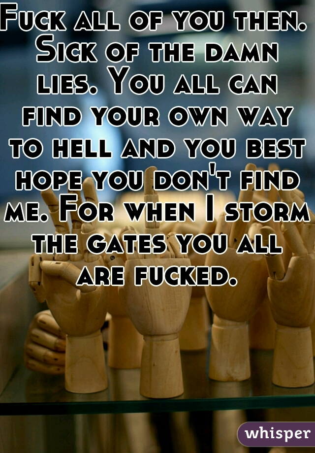 Fuck all of you then. Sick of the damn lies. You all can find your own way to hell and you best hope you don't find me. For when I storm the gates you all are fucked.