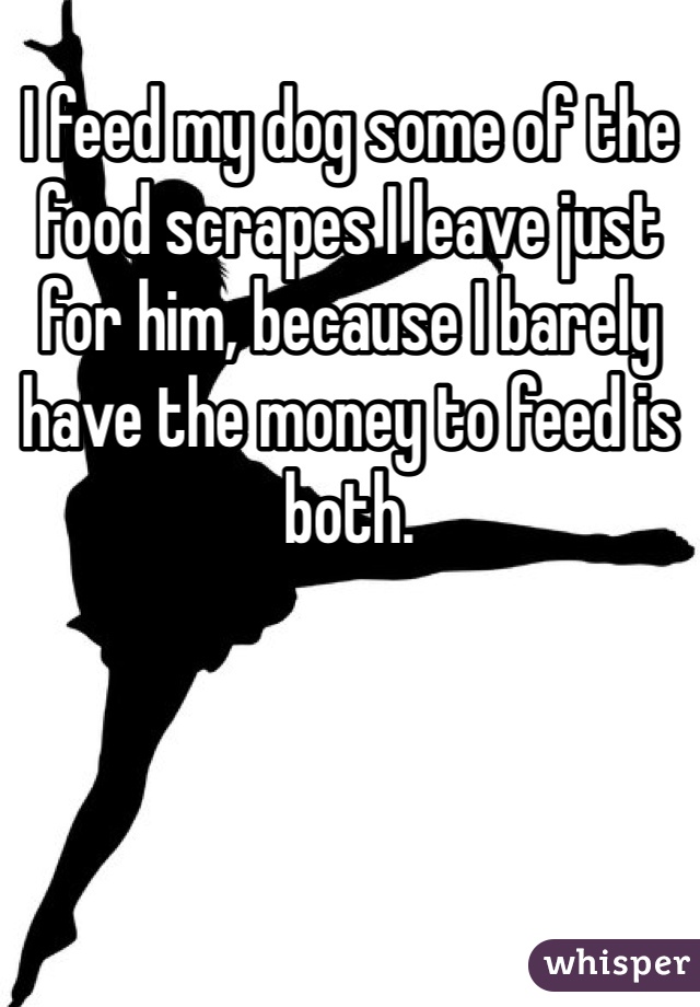 I feed my dog some of the food scrapes I leave just for him, because I barely have the money to feed is both.