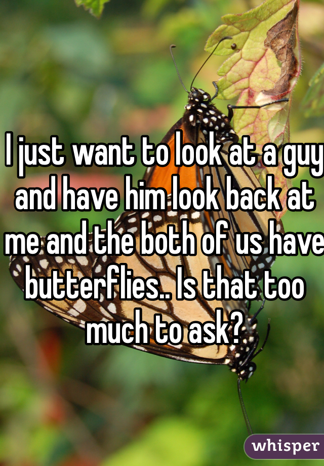 I just want to look at a guy and have him look back at me and the both of us have butterflies.. Is that too much to ask?