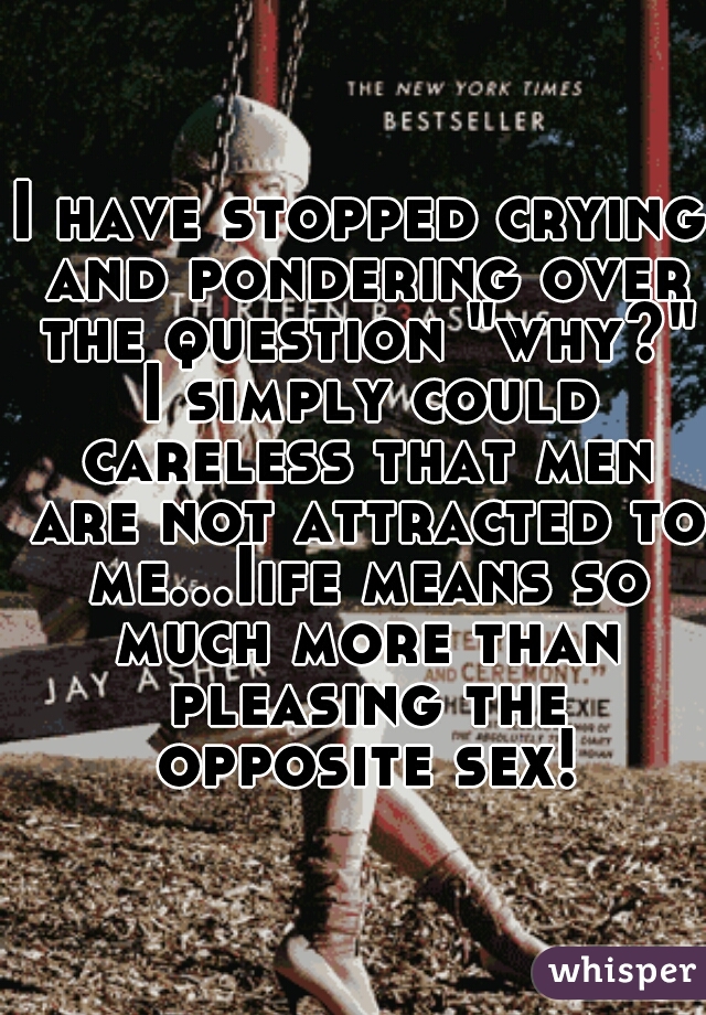 I have stopped crying and pondering over the question "why?" I simply could careless that men are not attracted to me...Iife means so much more than pleasing the opposite sex!