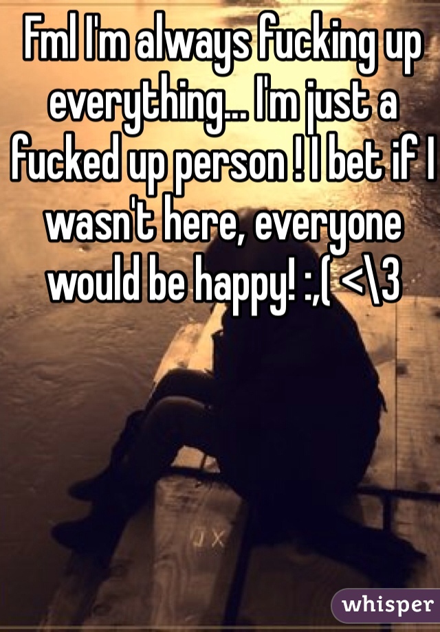 Fml I'm always fucking up everything... I'm just a fucked up person ! I bet if I wasn't here, everyone would be happy! :,( <\3 