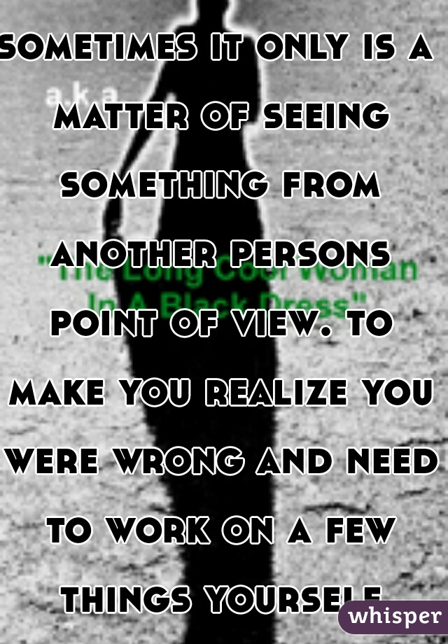 sometimes it only is a matter of seeing something from another persons point of view. to make you realize you were wrong and need to work on a few things yourself