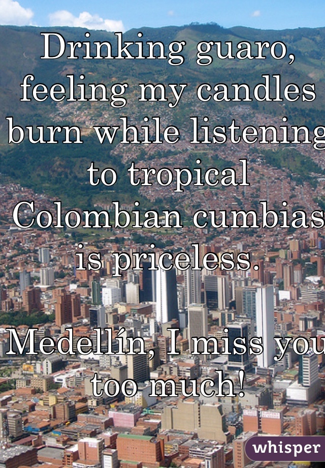 Drinking guaro, feeling my candles burn while listening to tropical Colombian cumbias is priceless. 

Medellín, I miss you too much!