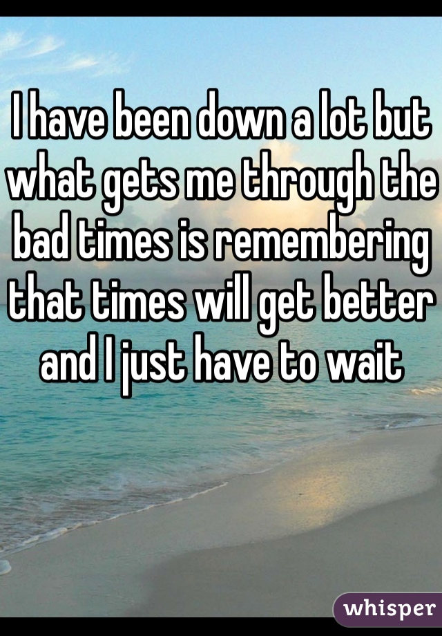 I have been down a lot but what gets me through the bad times is remembering that times will get better and I just have to wait