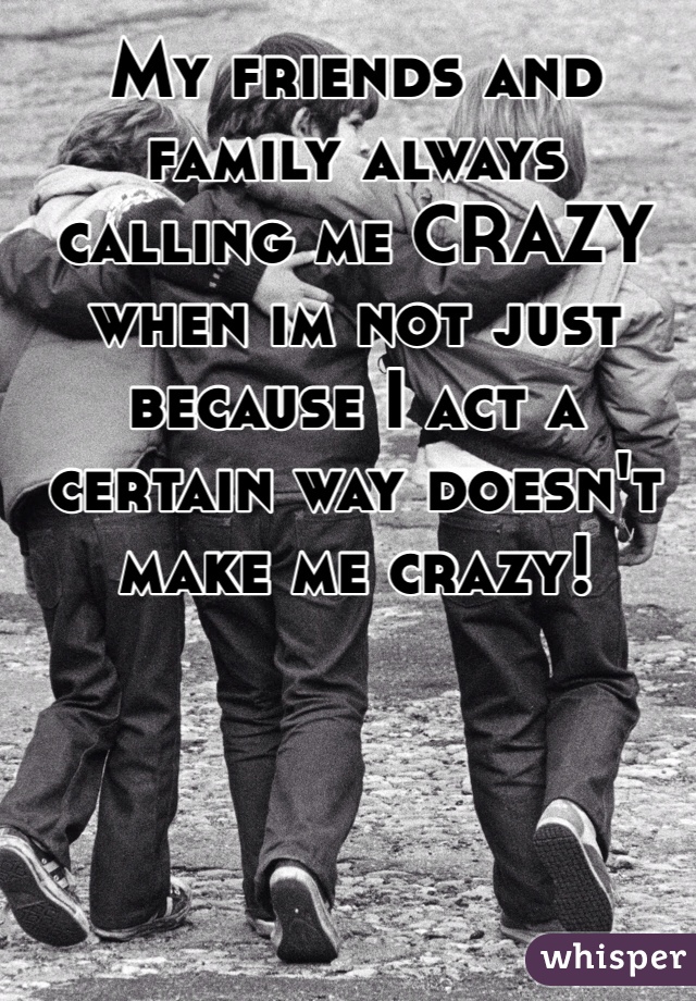 My friends and family always calling me CRAZY when im not just because I act a certain way doesn't make me crazy! 