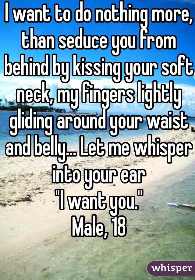 I want to do nothing more, than seduce you from behind by kissing your soft neck, my fingers lightly gliding around your waist and belly... Let me whisper into your ear
"I want you."
Male, 18