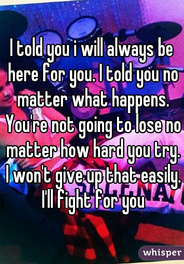 I told you i will always be here for you. I told you no matter what happens. You're not going to lose no matter how hard you try. I won't give up that easily. I'll fight for you