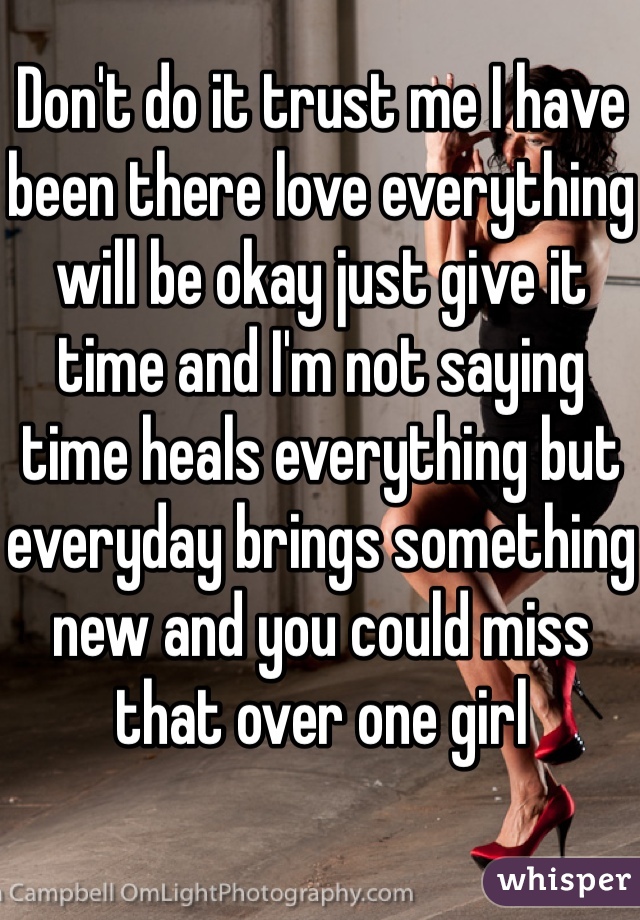 Don't do it trust me I have been there love everything will be okay just give it time and I'm not saying time heals everything but everyday brings something new and you could miss that over one girl 