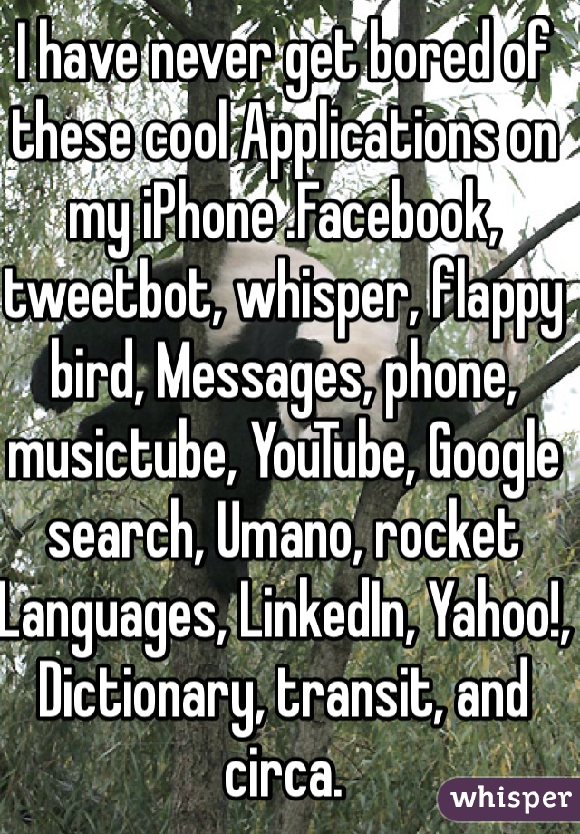 I have never get bored of these cool Applications on my iPhone .Facebook, tweetbot, whisper, flappy bird, Messages, phone, musictube, YouTube, Google search, Umano, rocket Languages, LinkedIn, Yahoo!, Dictionary, transit, and circa.