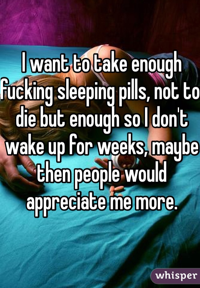 I want to take enough fucking sleeping pills, not to die but enough so I don't wake up for weeks, maybe then people would appreciate me more. 