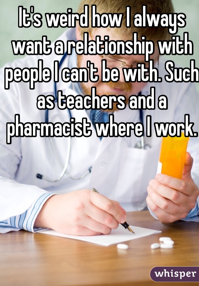 It's weird how I always want a relationship with people I can't be with. Such as teachers and a pharmacist where I work.  