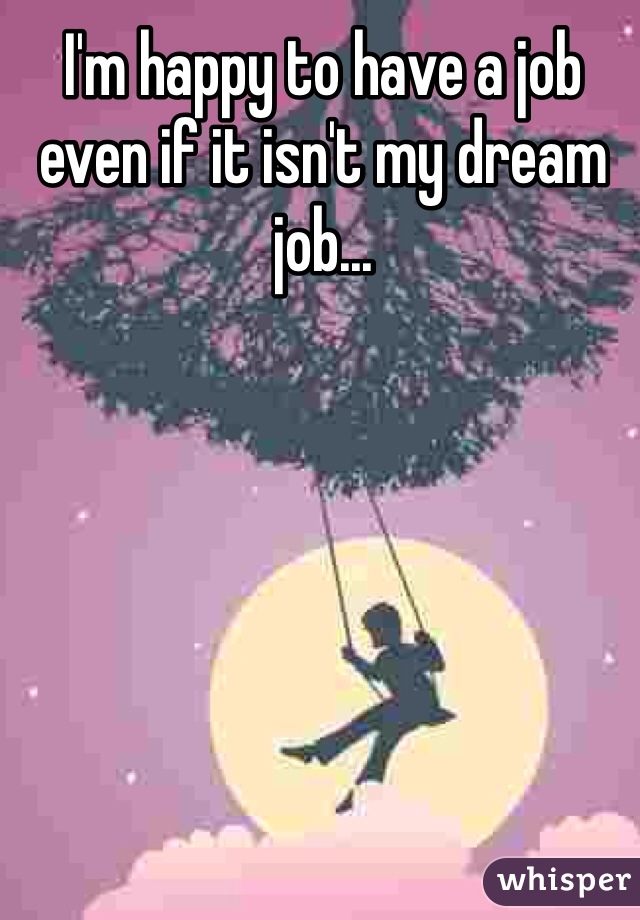 I'm happy to have a job even if it isn't my dream job...