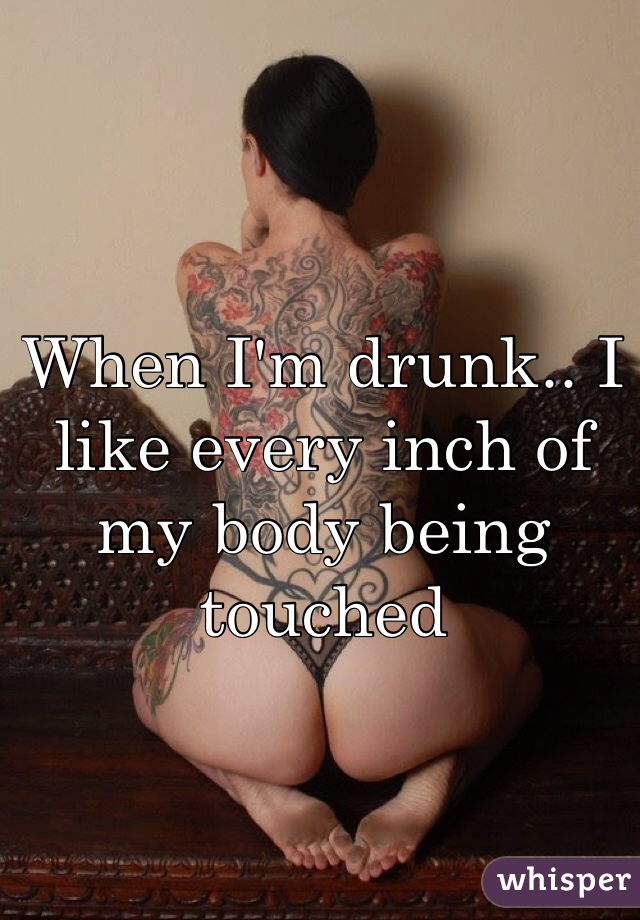 When I'm drunk.. I like every inch of my body being touched