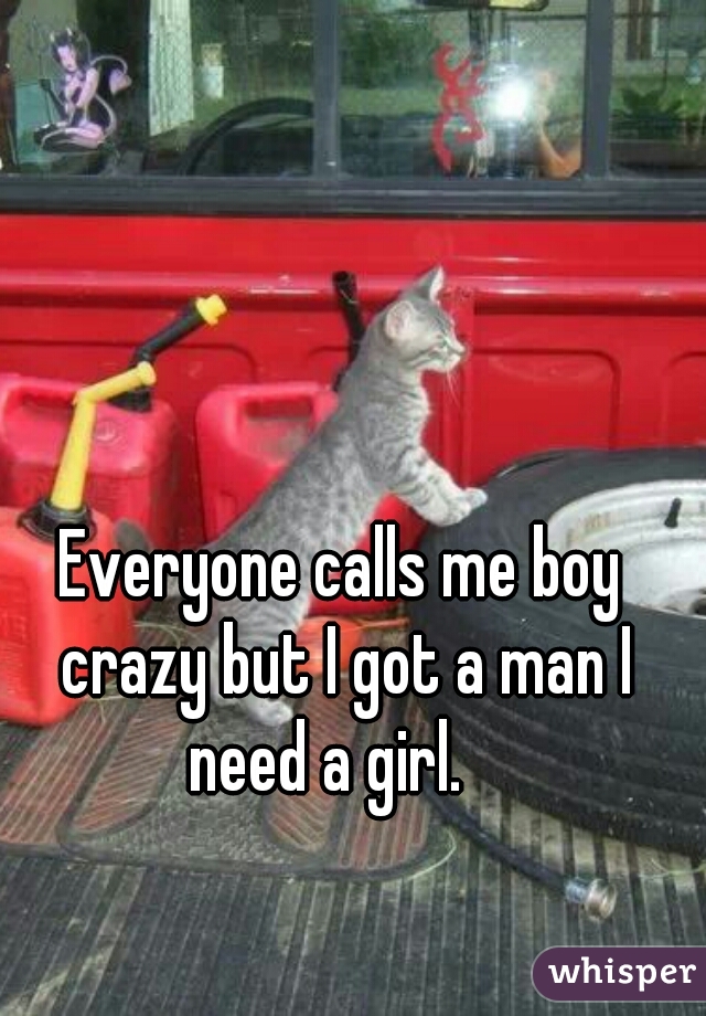 Everyone calls me boy crazy but I got a man I need a girl.   